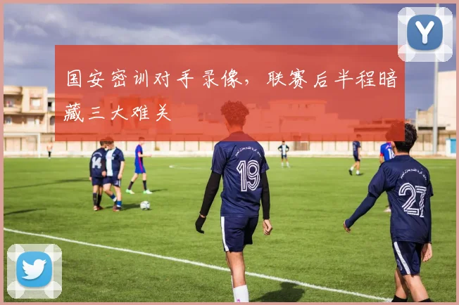 国安密训对手录像，联赛后半程暗藏三大难关 - 虎扑体育资讯