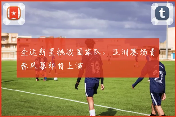 全运新星挑战国家队,亚洲赛场青春风暴即将上演 - 虎扑体育推荐