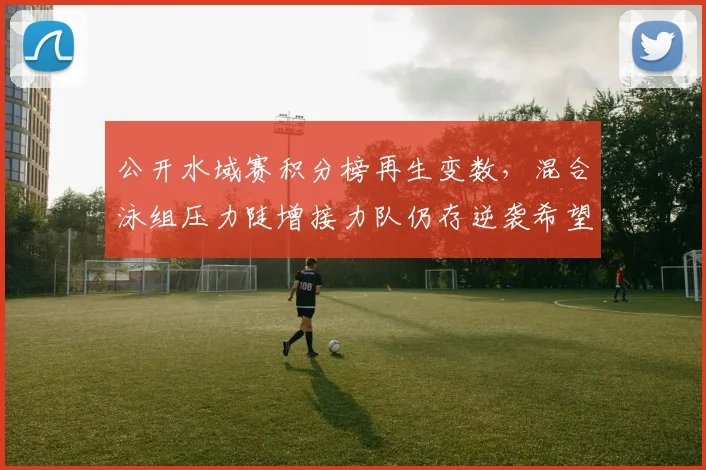 公开水域赛积分榜再生变数,混合泳组压力陡增接力队仍存逆袭希望 - 虎扑体育推荐