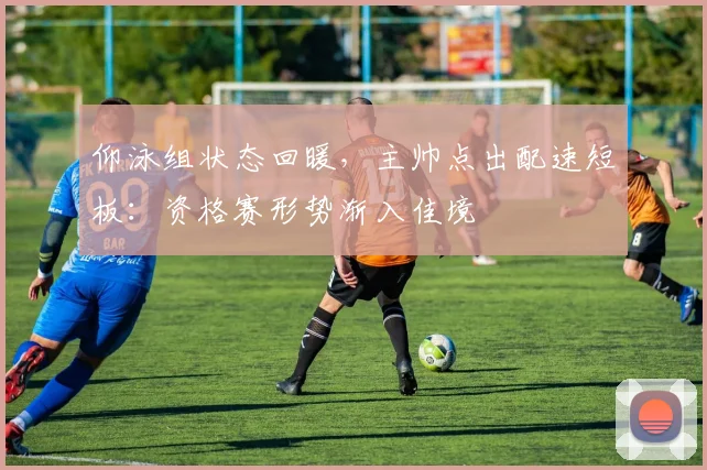 仰泳组状态回暖,主帅点出配速短板:资格赛形势渐入佳境 - 虎扑体育推荐