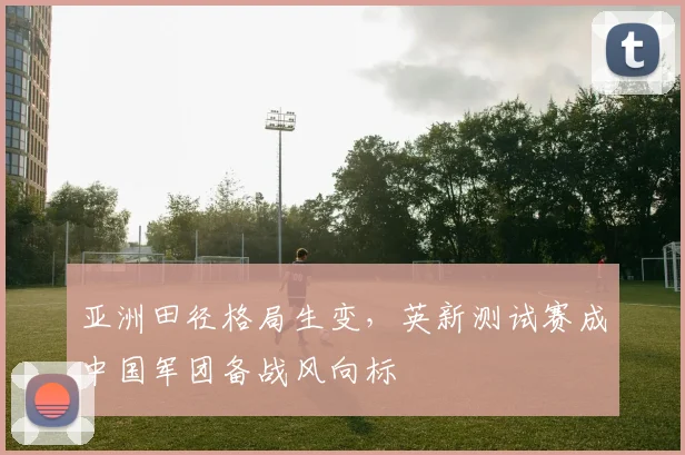 亚洲田径格局生变，英新测试赛成中国军团备战风向标 - 虎扑体育推荐