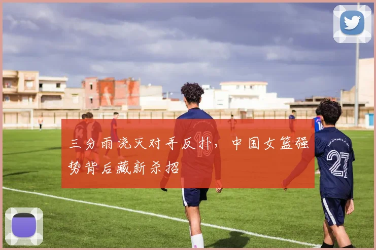 三分雨浇灭对手反扑,中国女篮强势背后藏新杀招 - 虎扑体育推荐