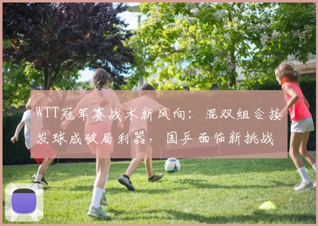 WTT冠军赛战术新风向:混双组合接发球成破局利器,国乒面临新挑战 - 虎扑体育推荐