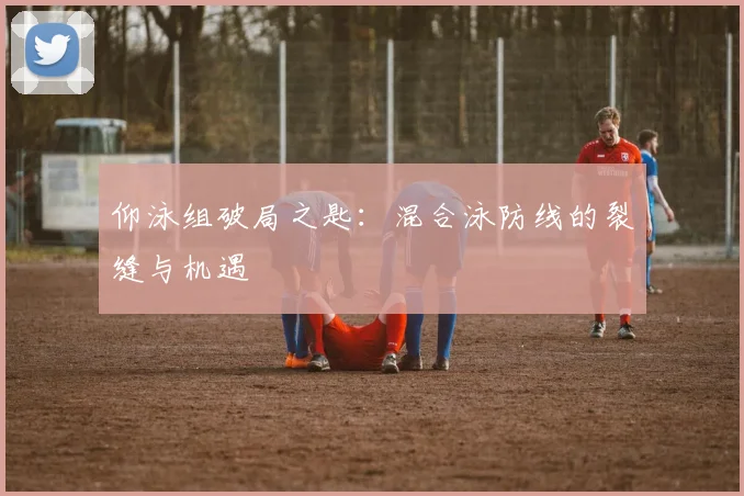 仰泳组破局之匙:混合泳防线的裂缝与机遇 - 虎扑体育推荐