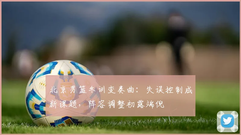 北京男篮冬训变奏曲:失误控制成新课题,阵容调整初露端倪 - 虎扑体育推荐