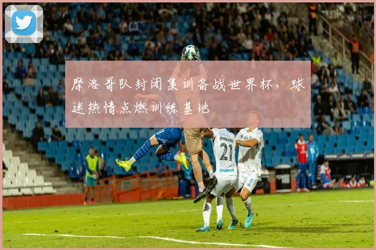 摩洛哥队封闭集训备战世界杯,球迷热情点燃训练基地 - 虎扑体育推荐