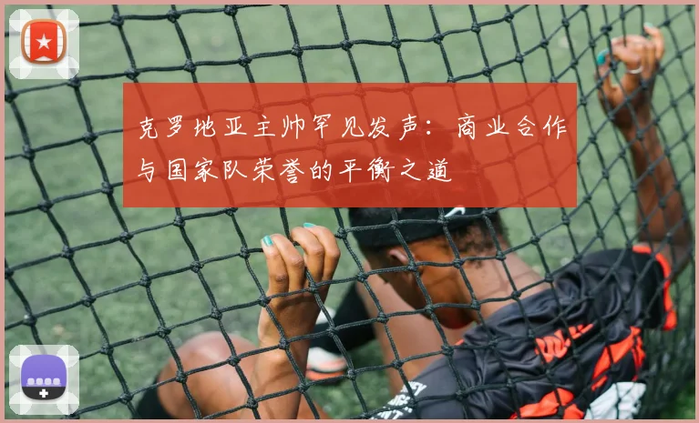 克罗地亚主帅罕见发声:商业合作与国家队荣誉的平衡之道 - 虎扑体育推荐