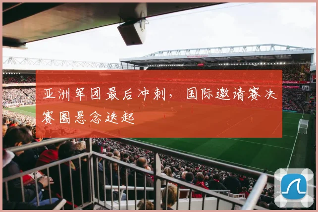 亚洲军团最后冲刺,国际邀请赛决赛圈悬念迭起 - 虎扑体育推荐