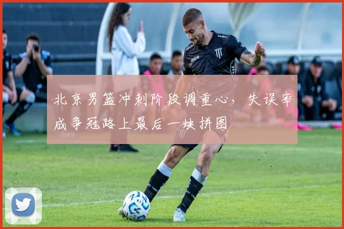 北京男篮冲刺阶段调重心,失误率成争冠路上最后一块拼图 - 虎扑体育推荐
