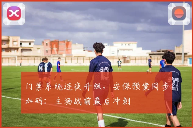 门票系统连夜升级,安保预案同步加码:主场战前最后冲刺 - 虎扑体育推荐