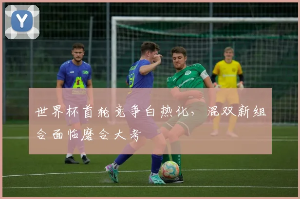 世界杯首轮竞争白热化,混双新组合面临磨合大考 - 虎扑体育推荐