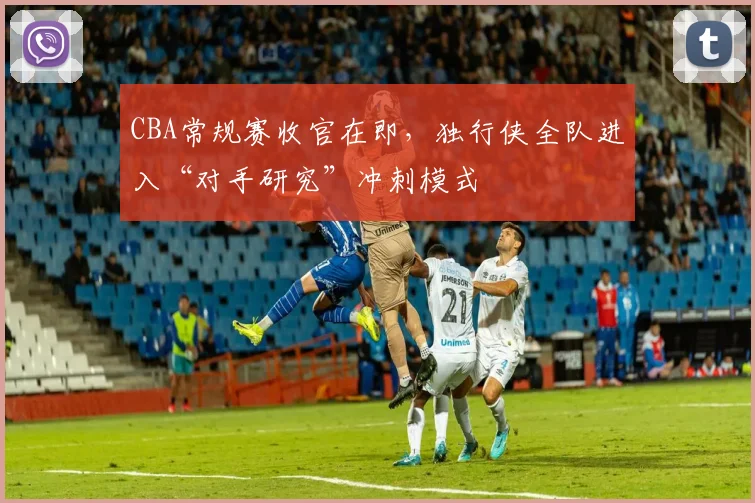 CBA常规赛收官在即,独行侠全队进入“对手研究”冲刺模式 - 虎扑体育推荐