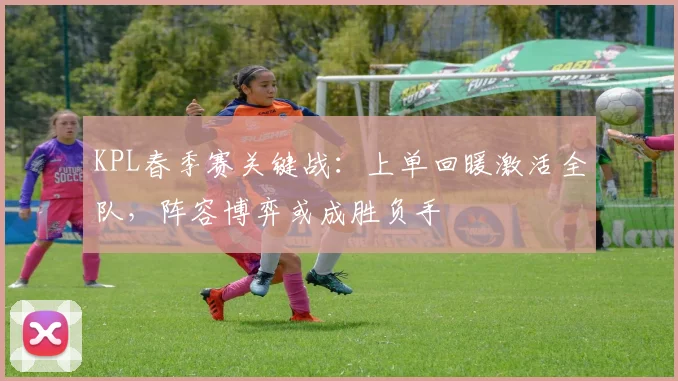 KPL春季赛关键战:上单回暖激活全队,阵容博弈或成胜负手 - 虎扑体育推荐