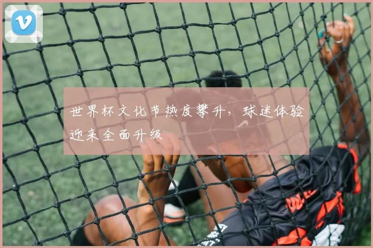 世界杯文化节热度攀升,球迷体验迎来全面升级 - 虎扑体育推荐
