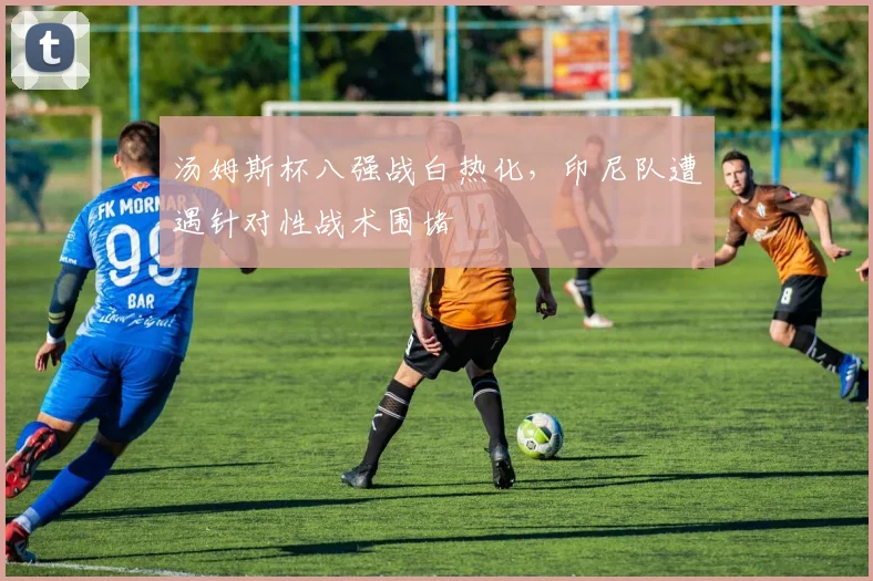 汤姆斯杯八强战白热化,印尼队遭遇针对性战术围堵 - 虎扑体育推荐