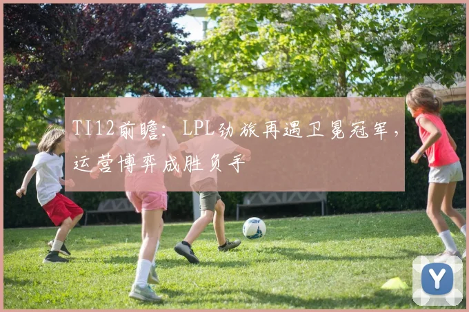 TI12前瞻:LPL劲旅再遇卫冕冠军,运营博弈成胜负手 - 虎扑体育推荐
