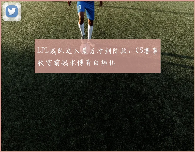 LPL战队进入最后冲刺阶段,CS赛事收官前战术博弈白热化 - 虎扑体育推荐
