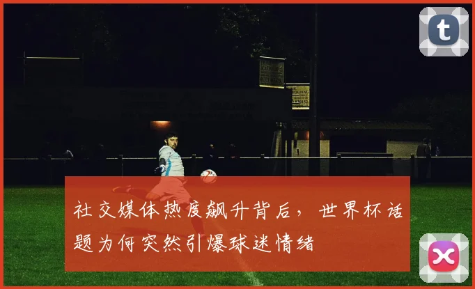 社交媒体热度飙升背后,世界杯话题为何突然引爆球迷情绪 - 虎扑体育推荐