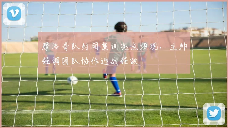 摩洛哥队封闭集训亮点频现,主帅强调团队协作迎战强敌 - 虎扑体育推荐