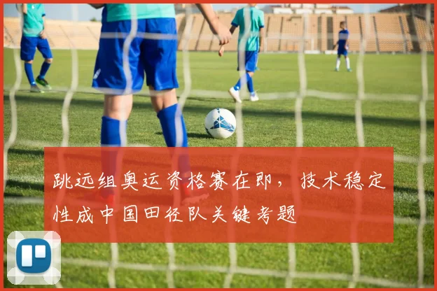 跳远组奥运资格赛在即,技术稳定性成中国田径队关键考题 - 虎扑体育推荐