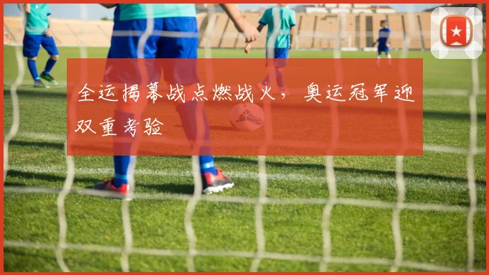 全运揭幕战点燃战火,奥运冠军迎双重考验 - 虎扑体育推荐