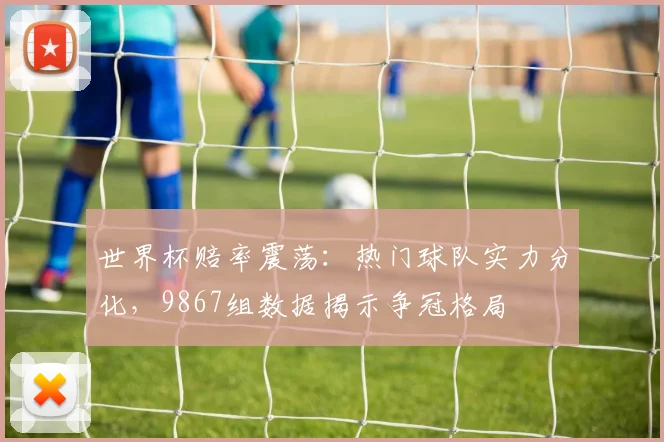 世界杯赔率震荡:热门球队实力分化,9867组数据揭示争冠格局 - 虎扑体育推荐