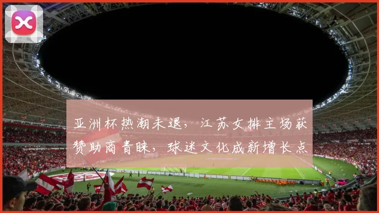 亚洲杯热潮未退，江苏女排主场获赞助商青睐，球迷文化成新增长点 - 虎扑体育精选