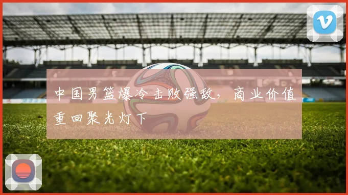 中国男篮爆冷击败强敌,商业价值重回聚光灯下 - 虎扑体育推荐