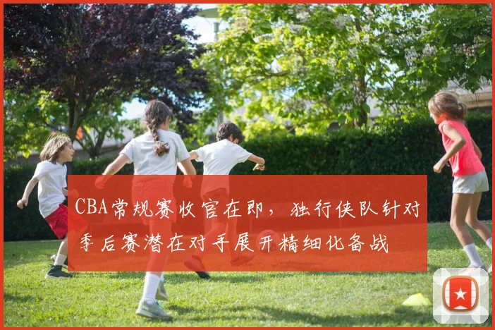 CBA常规赛收官在即,独行侠队针对季后赛潜在对手展开精细化备战 - 虎扑体育推荐
