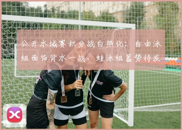 公开水域赛积分战白热化:自由泳组面临背水一战,蛙泳组蓄势待发 - 虎扑体育推荐