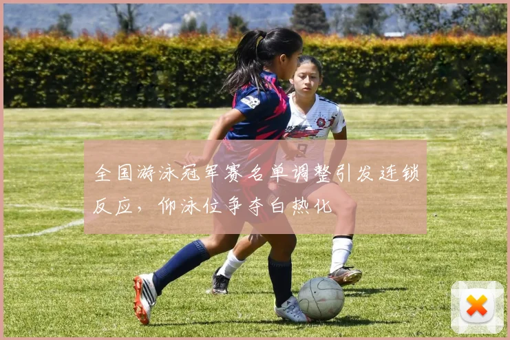 全国游泳冠军赛名单调整引发连锁反应,仰泳位争夺白热化 - 虎扑体育推荐