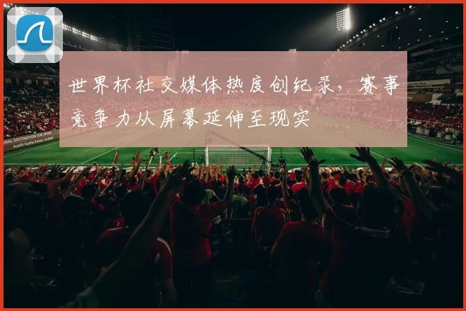 世界杯社交媒体热度创纪录,赛事竞争力从屏幕延伸至现实 - 虎扑体育推荐