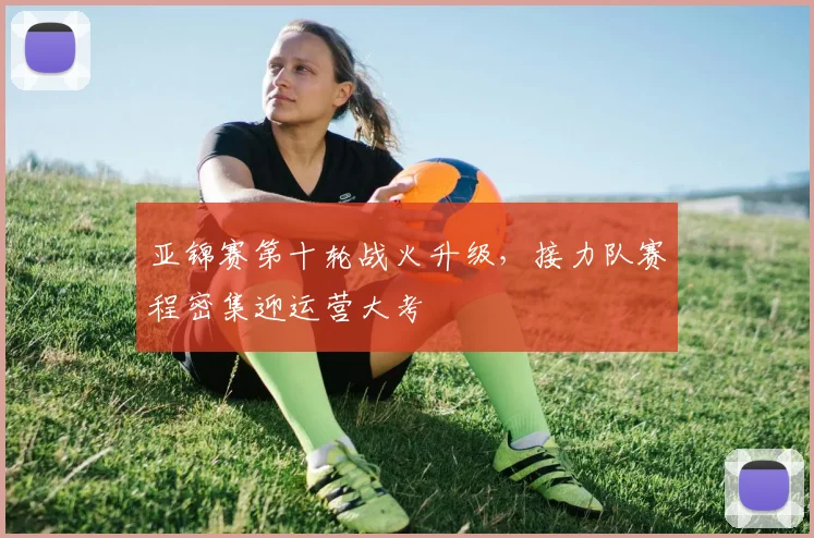 亚锦赛第十轮战火升级,接力队赛程密集迎运营大考 - 虎扑体育推荐