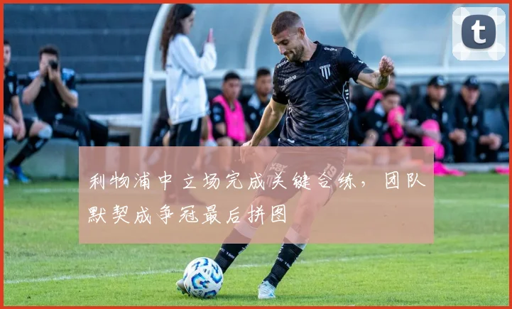 利物浦中立场完成关键合练,团队默契成争冠最后拼图 - 虎扑体育推荐