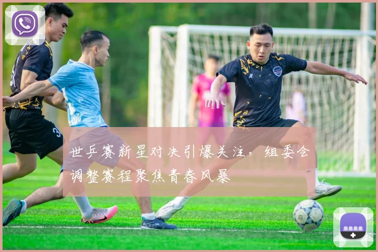 世乒赛新星对决引爆关注,组委会调整赛程聚焦青春风暴 - 虎扑体育推荐
